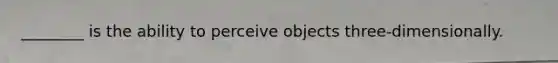 ________ is the ability to perceive objects three-dimensionally.