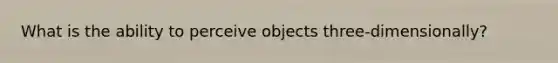 What is the ability to perceive objects three-dimensionally?