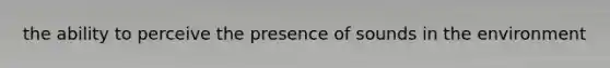 the ability to perceive the presence of sounds in the environment