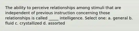 The ability to perceive relationships among stimuli that are independent of previous instruction concerning those relationships is called _____ intelligence. Select one: a. general b. fluid c. crystallized d. assorted