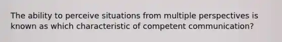 The ability to perceive situations from multiple perspectives is known as which characteristic of competent communication?