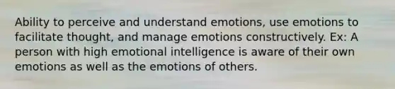 Ability to perceive and understand emotions, use emotions to facilitate thought, and manage emotions constructively. Ex: A person with high emotional intelligence is aware of their own emotions as well as the emotions of others.