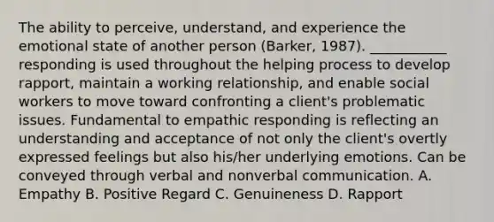 The ability to perceive, understand, and experience the emotional state of another person (Barker, 1987). ___________ responding is used throughout the helping process to develop rapport, maintain a working relationship, and enable social workers to move toward confronting a client's problematic issues. Fundamental to empathic responding is reflecting an understanding and acceptance of not only the client's overtly expressed feelings but also his/her underlying emotions. Can be conveyed through verbal and nonverbal communication. A. Empathy B. Positive Regard C. Genuineness D. Rapport