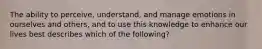 The ability to perceive, understand, and manage emotions in ourselves and others, and to use this knowledge to enhance our lives best describes which of the following?