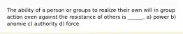 The ability of a person or groups to realize their own will in group action even against the resistance of others is ______. a) power b) anomie c) authority d) force