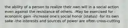 the ability of a person to realize their own will in a social action even against the resistance of others. -May be exercised for -economic gain -increase one's social honor (status) -for its own sake -the interests and sources of power are often cross-cutting