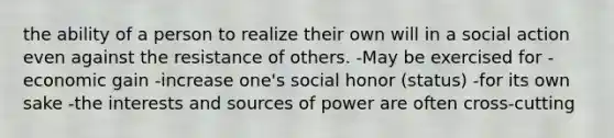 the ability of a person to realize their own will in a social action even against the resistance of others. -May be exercised for -economic gain -increase one's social honor (status) -for its own sake -the interests and sources of power are often cross-cutting