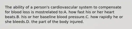 The ability of a person's cardiovascular system to compensate for blood loss is mostrelated to:A. how fast his or her heart beats.B. his or her baseline blood pressure.C. how rapidly he or she bleeds.D. the part of the body injured.