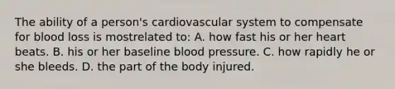 The ability of a person's cardiovascular system to compensate for blood loss is mostrelated to: A. how fast his or her heart beats. B. his or her baseline blood pressure. C. how rapidly he or she bleeds. D. the part of the body injured.