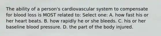 The ability of a person's cardiovascular system to compensate for blood loss is MOST related to: Select one: A. how fast his or her heart beats. B. how rapidly he or she bleeds. C. his or her baseline blood pressure. D. the part of the body injured.