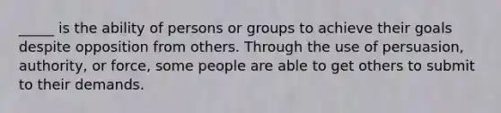 _____ is the ability of persons or groups to achieve their goals despite opposition from others. Through the use of persuasion, authority, or force, some people are able to get others to submit to their demands.