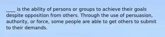 ____ is the ability of persons or groups to achieve their goals despite opposition from others. Through the use of persuasion, authority, or force, some people are able to get others to submit to their demands.