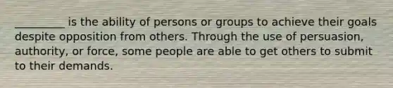 _________ is the ability of persons or groups to achieve their goals despite opposition from others. Through the use of persuasion, authority, or force, some people are able to get others to submit to their demands.