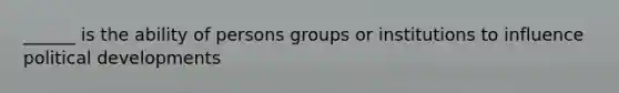 ______ is the ability of persons groups or institutions to influence political developments