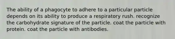 The ability of a phagocyte to adhere to a particular particle depends on its ability to produce a respiratory rush. recognize the carbohydrate signature of the particle. coat the particle with protein. coat the particle with antibodies.