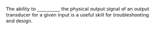 The ability to __________ the physical output signal of an output transducer for a given input is a useful skill for troubleshooting and design.