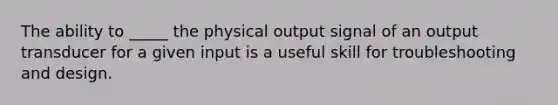 The ability to _____ the physical output signal of an output transducer for a given input is a useful skill for troubleshooting and design.