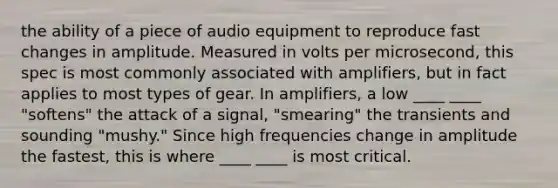 the ability of a piece of audio equipment to reproduce fast changes in amplitude. Measured in volts per microsecond, this spec is most commonly associated with amplifiers, but in fact applies to most types of gear. In amplifiers, a low ____ ____ "softens" the attack of a signal, "smearing" the transients and sounding "mushy." Since high frequencies change in amplitude the fastest, this is where ____ ____ is most critical.