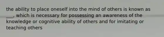 the ability to place oneself into the mind of others is known as ___, which is necessary for possessing an awareness of the knowledge or cognitive ability of others and for imitating or teaching others