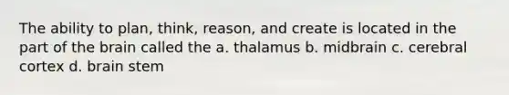 The ability to plan, think, reason, and create is located in the part of the brain called the a. thalamus b. midbrain c. cerebral cortex d. brain stem