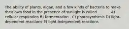 The ability of plants, algae, and a few kinds of bacteria to make their own food in the presence of sunlight is called ______. A) cellular respiration B) fermentation . C) photosynthesis D) light-dependent reactions E) light-independent reactions