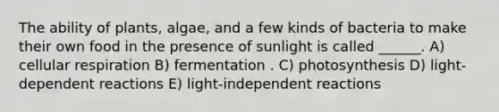 The ability of plants, algae, and a few kinds of bacteria to make their own food in the presence of sunlight is called ______. A) cellular respiration B) fermentation . C) photosynthesis D) light-dependent reactions E) light-independent reactions