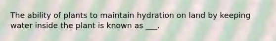 The ability of plants to maintain hydration on land by keeping water inside the plant is known as ___.