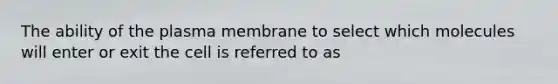 The ability of the plasma membrane to select which molecules will enter or exit the cell is referred to as