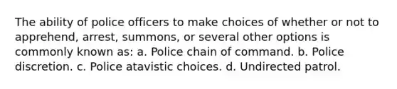 The ability of police officers to make choices of whether or not to apprehend, arrest, summons, or several other options is commonly known as: a. Police chain of command. b. Police discretion. c. Police atavistic choices. d. Undirected patrol.