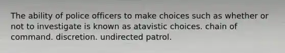 The ability of police officers to make choices such as whether or not to investigate is known as atavistic choices. chain of command. discretion. undirected patrol.