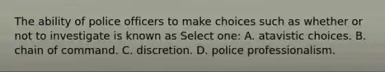 The ability of police officers to make choices such as whether or not to investigate is known as Select one: A. atavistic choices. B. chain of command. C. discretion. D. police professionalism.