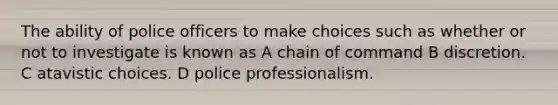 The ability of police officers to make choices such as whether or not to investigate is known as A chain of command B discretion. C atavistic choices. D police professionalism.