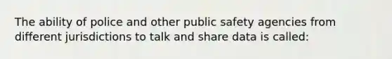 The ability of police and other public safety agencies from different jurisdictions to talk and share data is called: