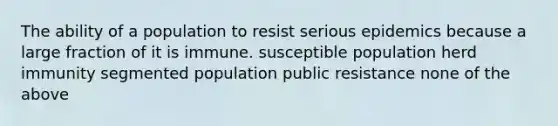 The ability of a population to resist serious epidemics because a large fraction of it is immune. susceptible population herd immunity segmented population public resistance none of the above