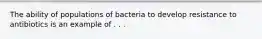 The ability of populations of bacteria to develop resistance to antibiotics is an example of . . .