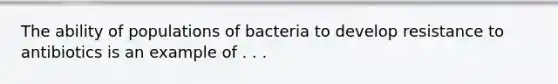 The ability of populations of bacteria to develop resistance to antibiotics is an example of . . .