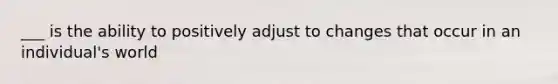 ___ is the ability to positively adjust to changes that occur in an individual's world