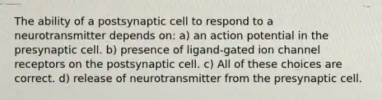 The ability of a postsynaptic cell to respond to a neurotransmitter depends on: a) an action potential in the presynaptic cell. b) presence of ligand-gated ion channel receptors on the postsynaptic cell. c) All of these choices are correct. d) release of neurotransmitter from the presynaptic cell.