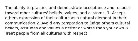 The ability to practice and demonstrate acceptance and respect toward other cultures' beliefs, values, and customs. 1. Accept others expression of their culture as a natural element in their communication 2. Avoid any temptation to judge others cultural beliefs, attitudes and values a better or worse than your own 3. Treat people from all cultures with respect