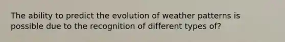 The ability to predict the evolution of weather patterns is possible due to the recognition of different types of?