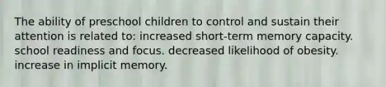 The ability of preschool children to control and sustain their attention is related to: increased short-term memory capacity. school readiness and focus. decreased likelihood of obesity. increase in implicit memory.