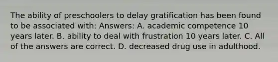 The ability of preschoolers to delay gratification has been found to be associated with: Answers: A. academic competence 10 years later. B. ability to deal with frustration 10 years later. C. All of the answers are correct. D. decreased drug use in adulthood.