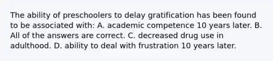 The ability of preschoolers to delay gratification has been found to be associated with: A. academic competence 10 years later. B. All of the answers are correct. C. decreased drug use in adulthood. D. ability to deal with frustration 10 years later.