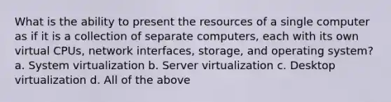 What is the ability to present the resources of a single computer as if it is a collection of separate computers, each with its own virtual CPUs, network interfaces, storage, and operating system? a. System virtualization b. Server virtualization c. Desktop virtualization d. All of the above