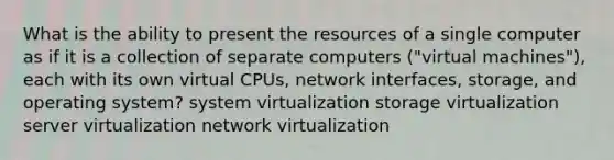 What is the ability to present the resources of a single computer as if it is a collection of separate computers ("virtual machines"), each with its own virtual CPUs, network interfaces, storage, and operating system? system virtualization storage virtualization server virtualization network virtualization