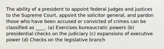 The ability of a president to appoint federal judges and justices to the Supreme Court, appoint the solicitor general, and pardon those who have been accused or convicted of crimes can be classified as ____. (a) Exercises bureaucratic powers (b) presidential checks on the judiciary (c) expansions of executive power (d) Checks on the legislative branch