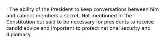 · The ability of the President to keep conversations between him and cabinet members a secret. Not mentioned in the Constitution but said to be necessary for presidents to receive candid advice and important to protect national security and diplomacy.