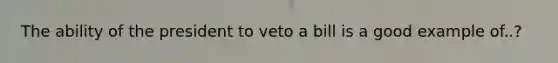 The ability of the president to veto a bill is a good example of..?