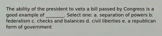 The ability of the president to veto a bill passed by Congress is a good example of ________. Select one: a. separation of powers b. federalism c. checks and balances d. civil liberties e. a republican form of government