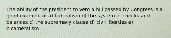 The ability of the president to veto a bill passed by Congress is a good example of a) federalism b) the system of checks and balances c) the supremacy clause d) civil liberties e) bicameralism